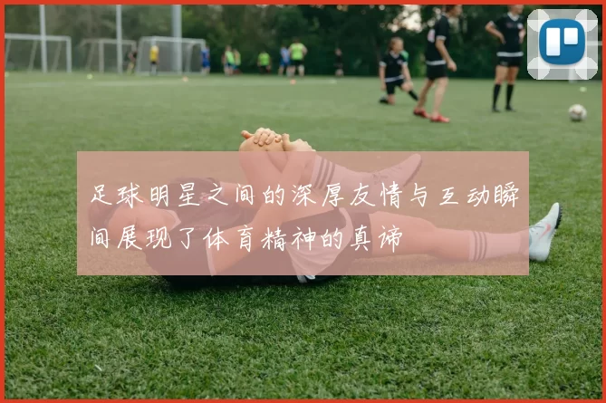 足球明星之间的深厚友情与互动瞬间展现了体育精神的真谛