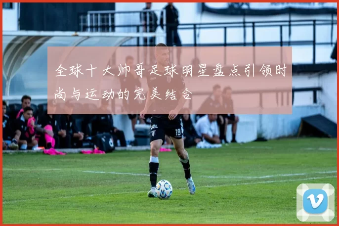 全球十大帅哥足球明星盘点引领时尚与运动的完美结合