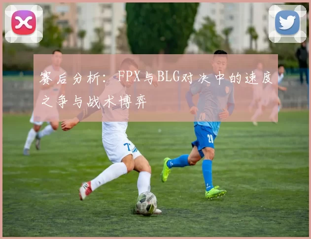 赛后分析：FPX与BLG对决中的速度之争与战术博弈