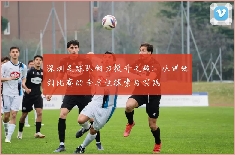 深圳足球队耐力提升之路：从训练到比赛的全方位探索与实践