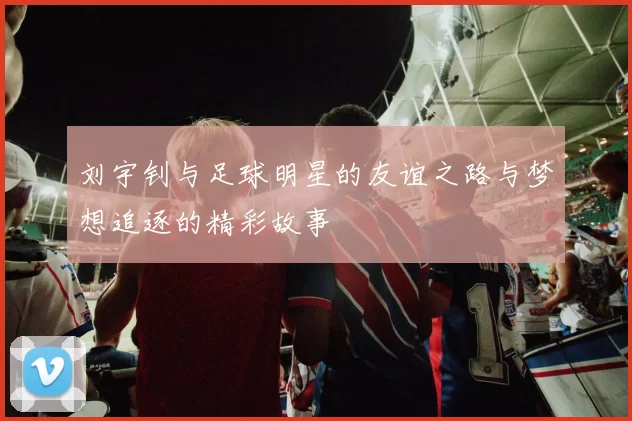 刘宇钊与足球明星的友谊之路与梦想追逐的精彩故事