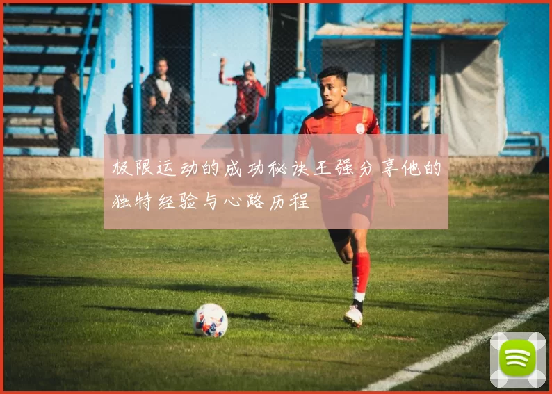 极限运动的成功秘诀王强分享他的独特经验与心路历程