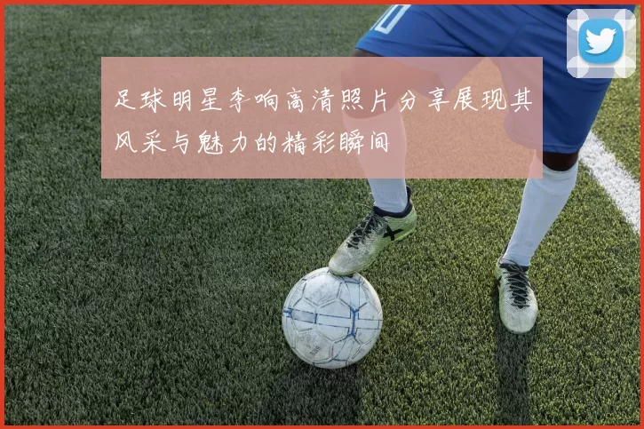 足球明星李响高清照片分享展现其风采与魅力的精彩瞬间