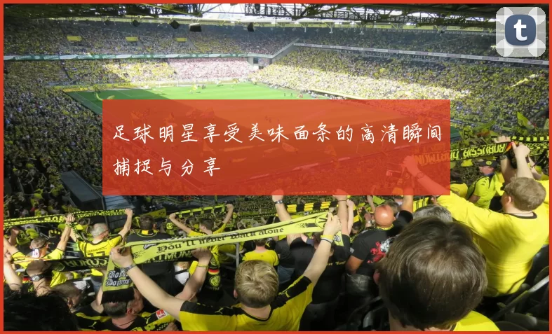 足球明星享受美味面条的高清瞬间捕捉与分享