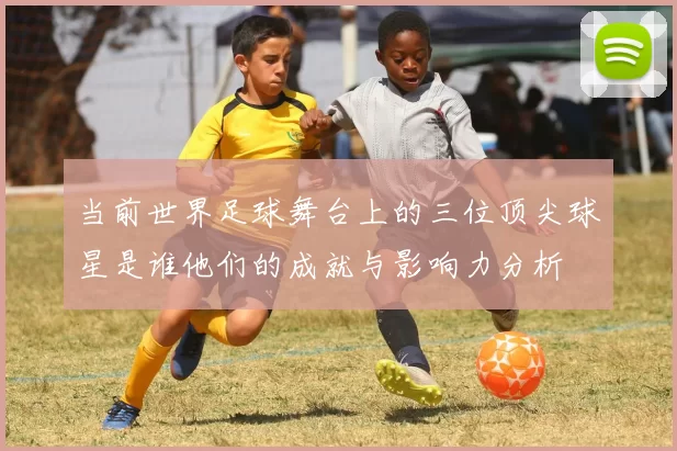 当前世界足球舞台上的三位顶尖球星是谁他们的成就与影响力分析