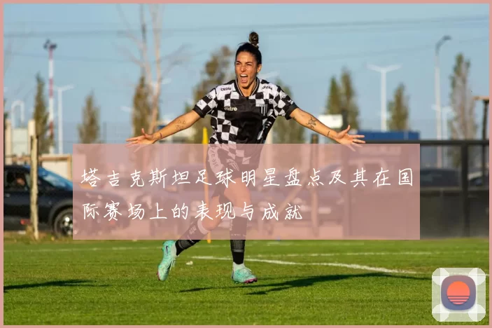 塔吉克斯坦足球明星盘点及其在国际赛场上的表现与成就