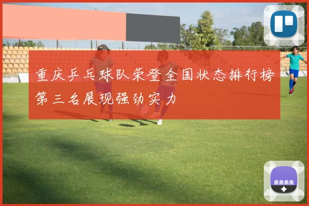 重庆乒乓球队荣登全国状态排行榜第三名展现强劲实力