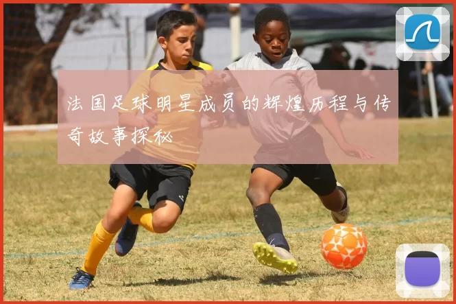 法国足球明星成员的辉煌历程与传奇故事探秘