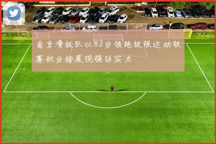 南京滑板队以82分领跑极限运动联赛积分榜展现强劲实力