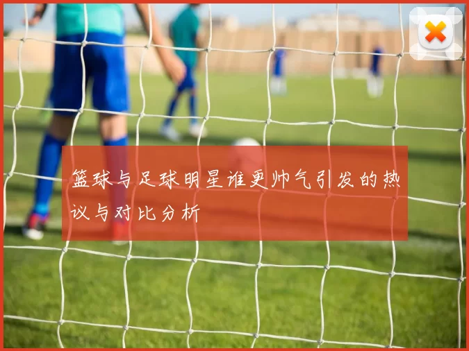 篮球与足球明星谁更帅气引发的热议与对比分析