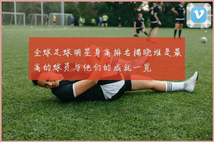 全球足球明星身高排名揭晓谁是最高的球员与他们的成就一览