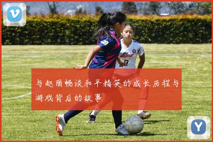 与赵丽畅谈和平精英的成长历程与游戏背后的故事