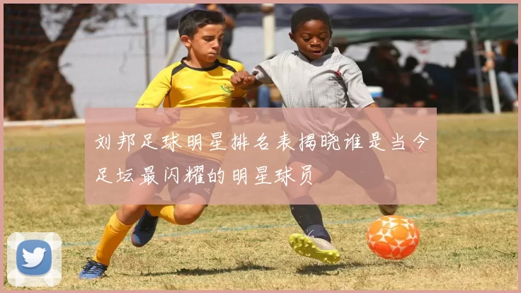 刘邦足球明星排名表揭晓谁是当今足坛最闪耀的明星球员