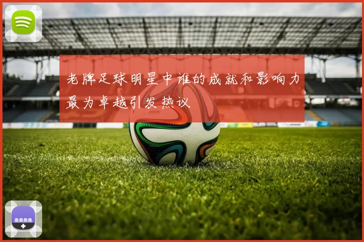 老牌足球明星中谁的成就和影响力最为卓越引发热议