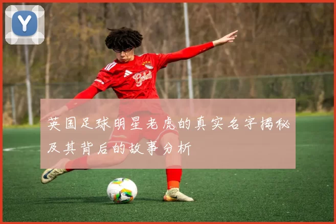 英国足球明星老虎的真实名字揭秘及其背后的故事分析