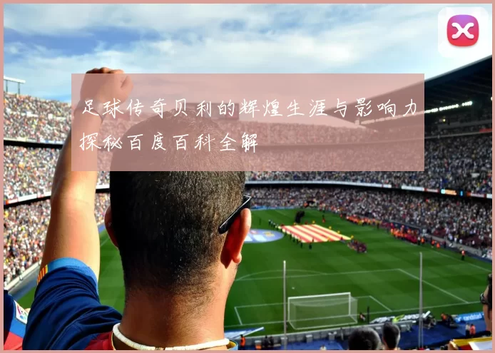 足球传奇贝利的辉煌生涯与影响力探秘百度百科全解