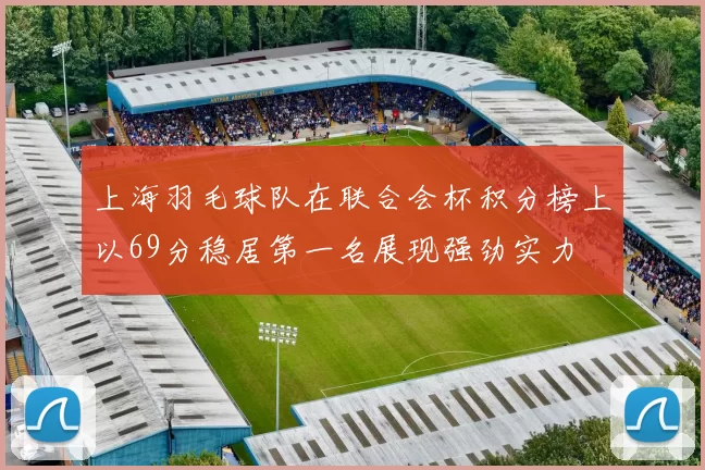 上海羽毛球队在联合会杯积分榜上以69分稳居第一名展现强劲实力