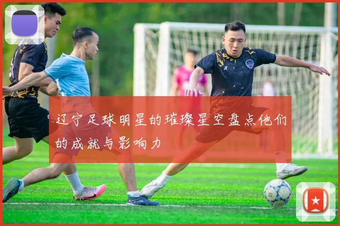 辽宁足球明星的璀璨星空盘点他们的成就与影响力