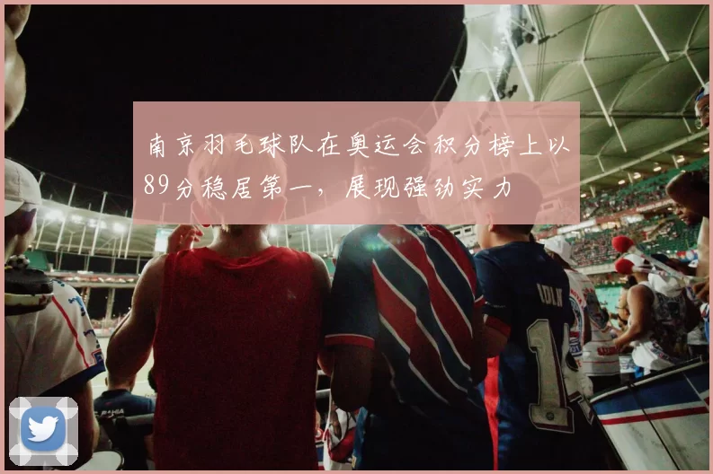南京羽毛球队在奥运会积分榜上以89分稳居第一，展现强劲实力