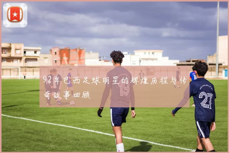 92年巴西足球明星的辉煌历程与传奇故事回顾