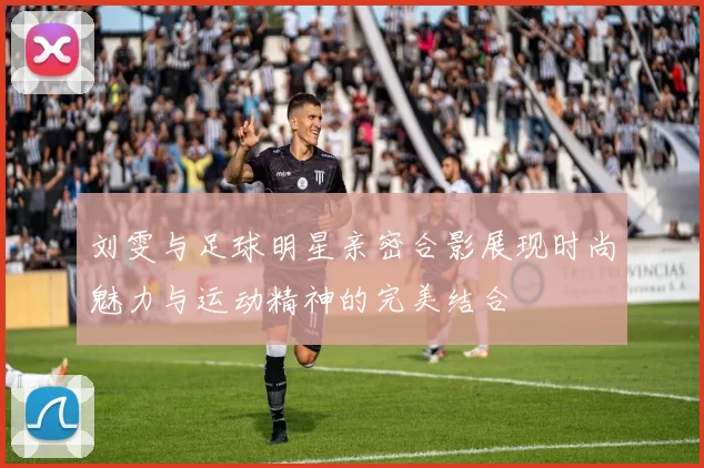 刘雯与足球明星亲密合影展现时尚魅力与运动精神的完美结合