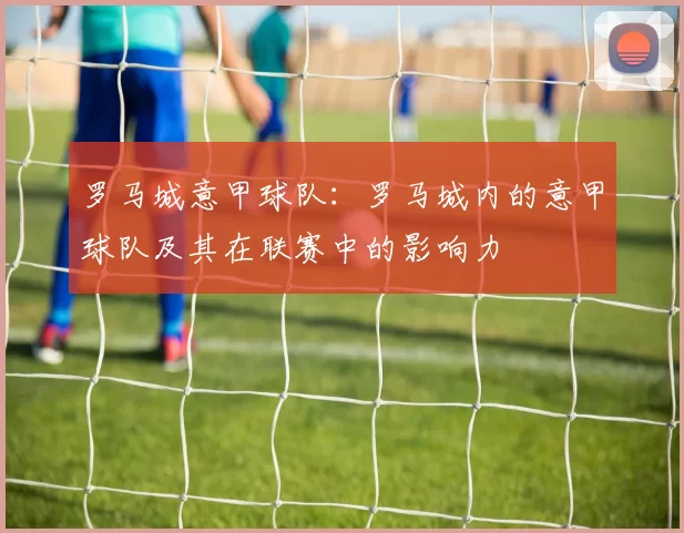 罗马城意甲球队：罗马城内的意甲球队及其在联赛中的影响力