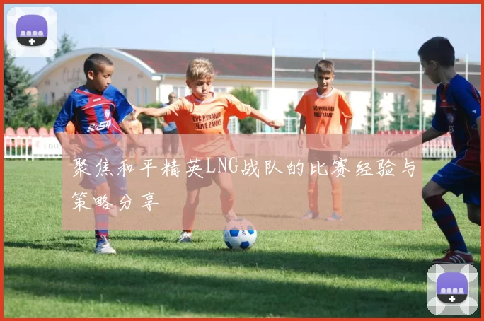 聚焦和平精英LNG战队的比赛经验与策略分享