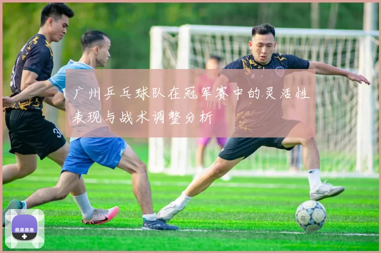 广州乒乓球队在冠军赛中的灵活性表现与战术调整分析