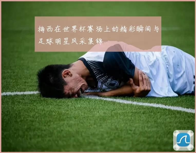 梅西在世界杯赛场上的精彩瞬间与足球明星风采集锦