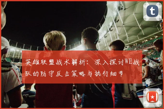 英雄联盟战术解析：深入探讨WE战队的防守反击策略与执行细节