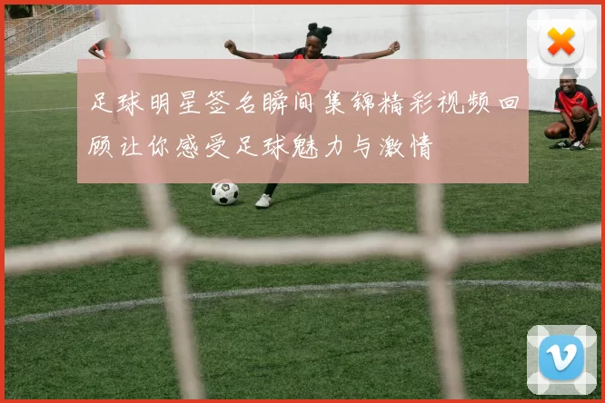 足球明星签名瞬间集锦精彩视频回顾让你感受足球魅力与激情