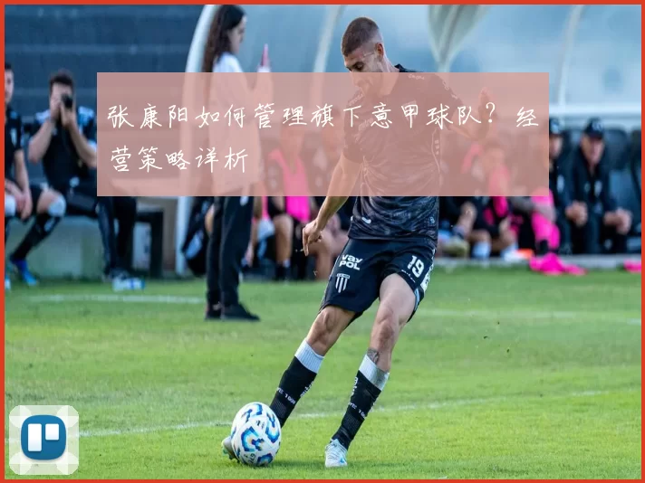 张康阳如何管理旗下意甲球队？经营策略详析