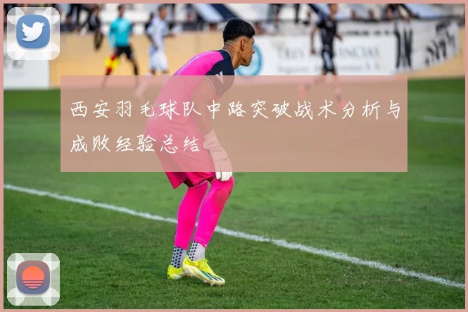 西安羽毛球队中路突破战术分析与成败经验总结