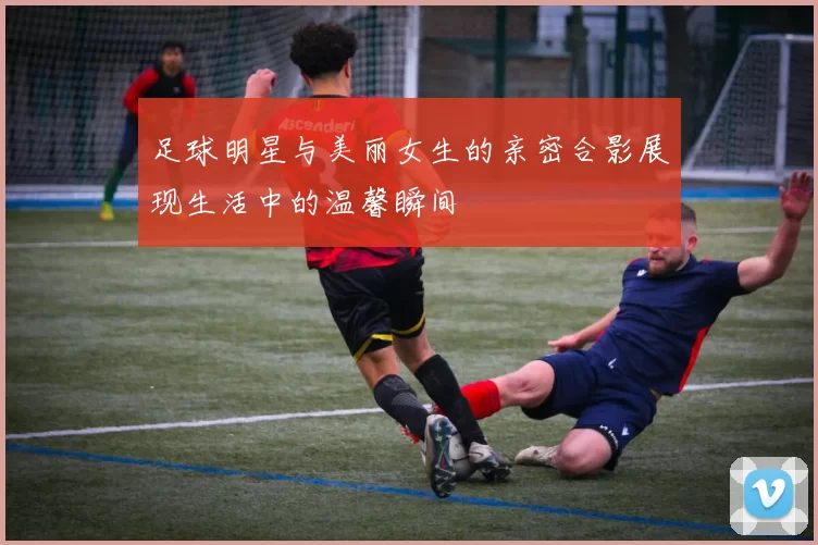 足球明星与美丽女生的亲密合影展现生活中的温馨瞬间