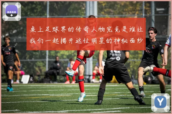 桌上足球界的传奇人物究竟是谁让我们一起揭开这位明星的神秘面纱