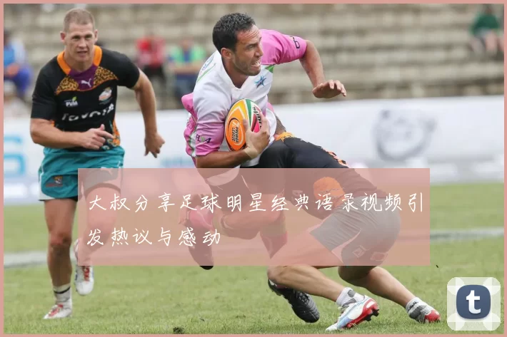 大叔分享足球明星经典语录视频引发热议与感动