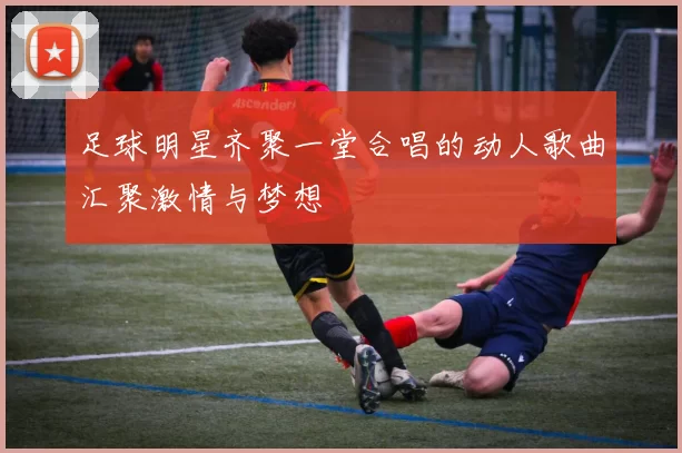 足球明星齐聚一堂合唱的动人歌曲汇聚激情与梦想