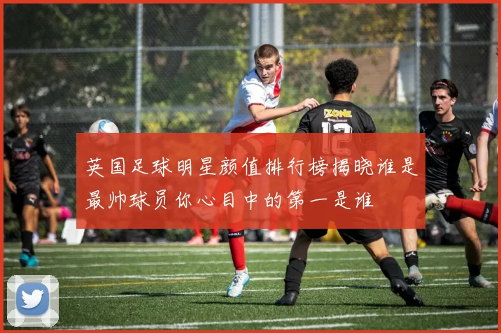 英国足球明星颜值排行榜揭晓谁是最帅球员你心目中的第一是谁
