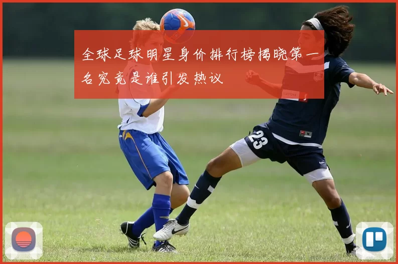 全球足球明星身价排行榜揭晓第一名究竟是谁引发热议