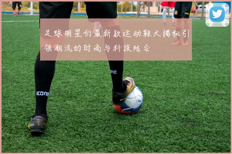 足球明星们最新款运动鞋大揭秘引领潮流的时尚与科技结合