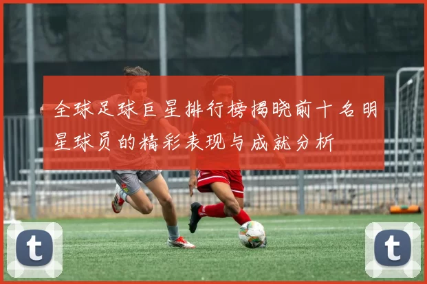 全球足球巨星排行榜揭晓前十名明星球员的精彩表现与成就分析