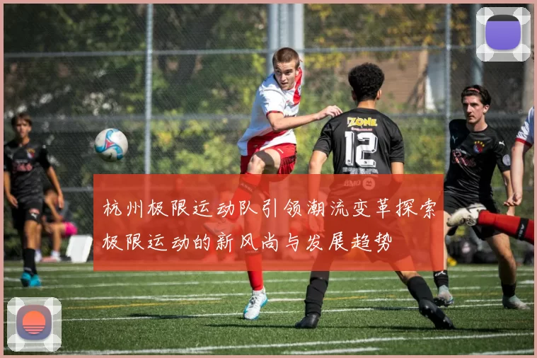 杭州极限运动队引领潮流变革探索极限运动的新风尚与发展趋势