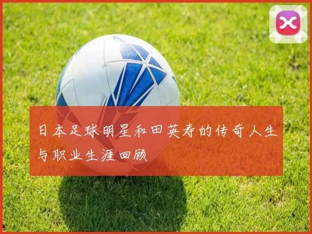日本足球明星和田英寿的传奇人生与职业生涯回顾