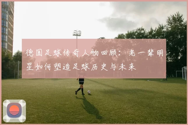 德国足球传奇人物回顾：老一辈明星如何塑造足球历史与未来