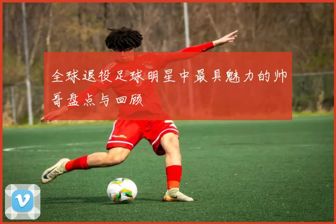 全球退役足球明星中最具魅力的帅哥盘点与回顾