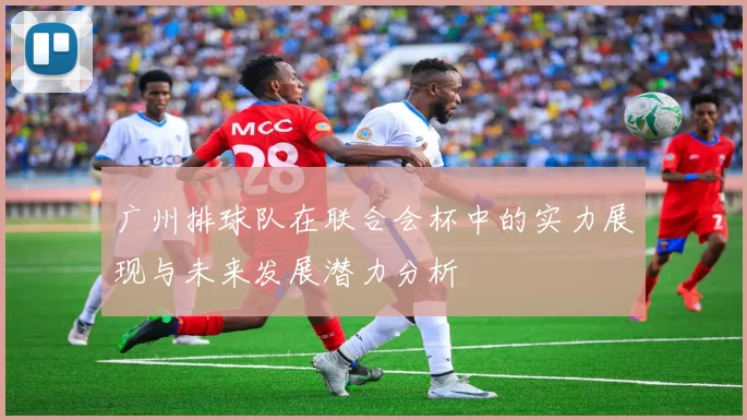 广州排球队在联合会杯中的实力展现与未来发展潜力分析