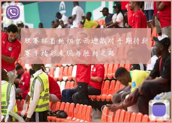 联赛杯首轮切尔西迎战对手期待新赛季精彩表现与胜利之路