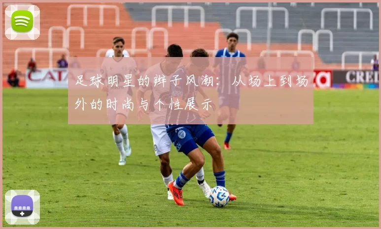 足球明星的辫子风潮：从场上到场外的时尚与个性展示