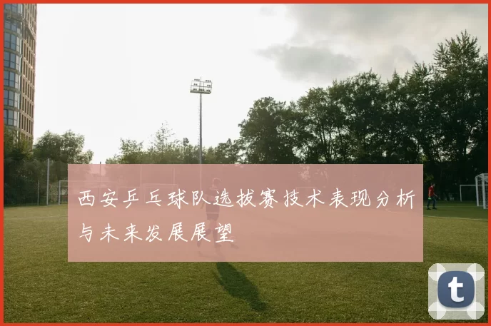 西安乒乓球队选拔赛技术表现分析与未来发展展望