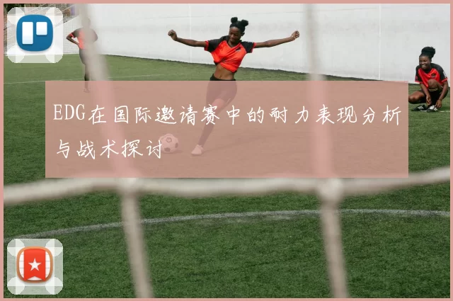 EDG在国际邀请赛中的耐力表现分析与战术探讨